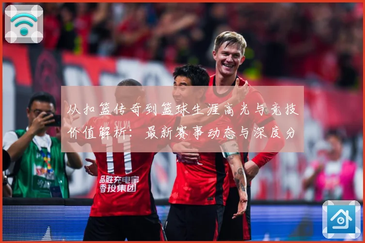 从扣篮传奇到篮球生涯高光与竞技价值解析：最新赛事动态与深度分析