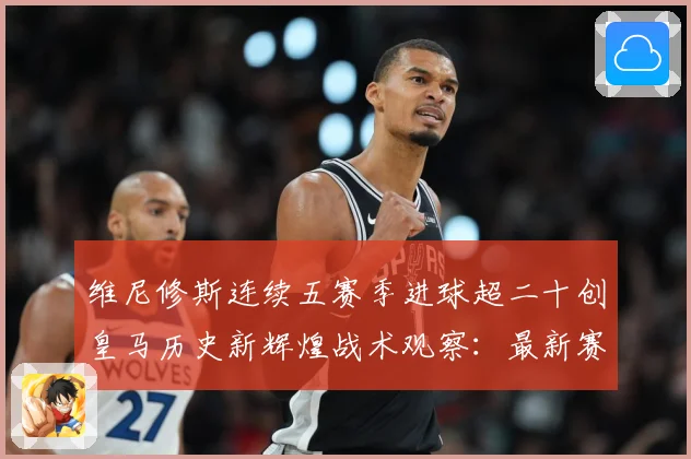 维尼修斯连续五赛季进球超二十创皇马历史新辉煌战术观察：最新赛事动态与深度分析
