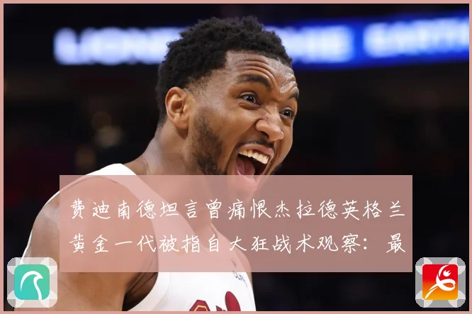 费迪南德坦言曾痛恨杰拉德英格兰黄金一代被指自大狂战术观察：最新赛事动态与深度分析