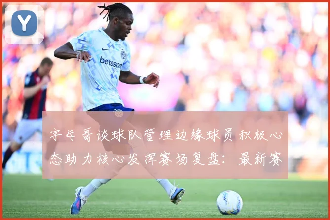 字母哥谈球队管理边缘球员积极心态助力核心发挥赛场复盘：最新赛事动态与深度分析