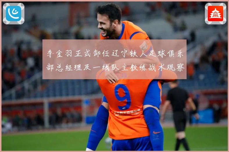 李金羽正式卸任辽宁铁人足球俱乐部总经理及一线队主教练战术观察：最新赛事动态与深度分析