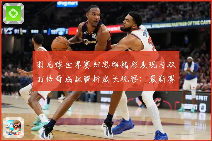 羽毛球世界赛郑思维精彩表现与双打传奇成就解析成长观察：最新赛事动态与深度分析