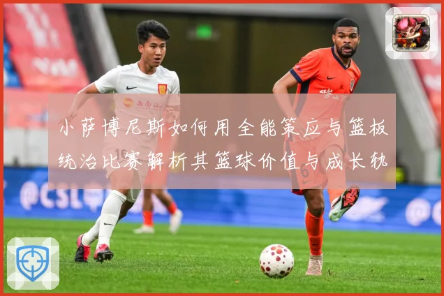 小萨博尼斯如何用全能策应与篮板统治比赛解析其篮球价值与成长轨迹：最新赛事动态与深度分析
