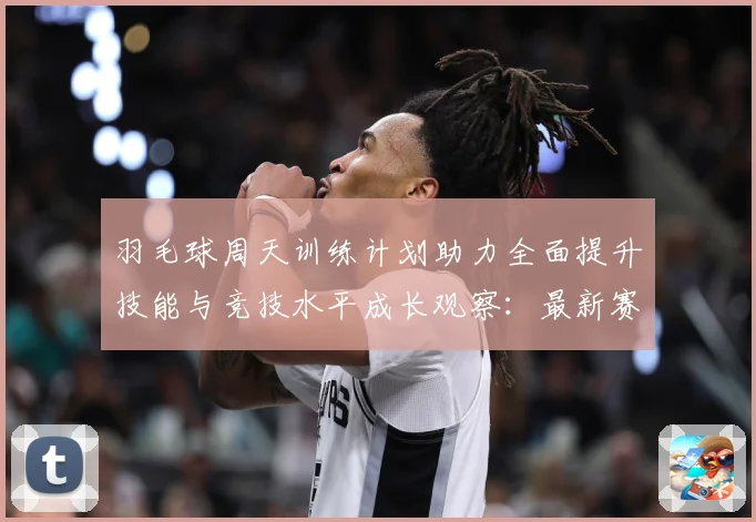 羽毛球周天训练计划助力全面提升技能与竞技水平成长观察：最新赛事动态与深度分析