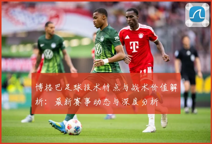 博格巴足球技术特点与战术价值解析：最新赛事动态与深度分析