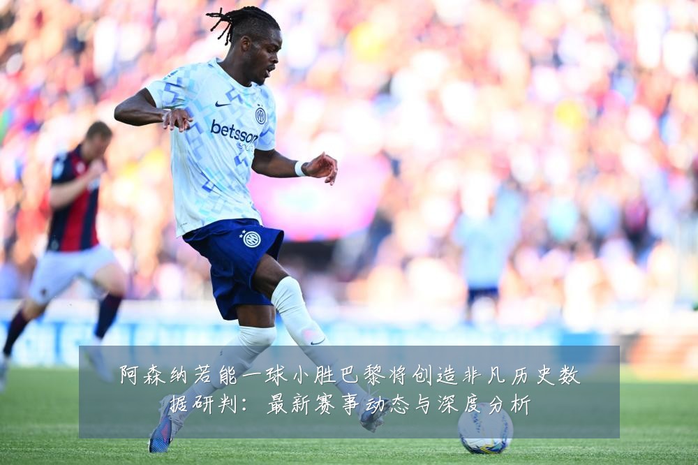 阿森纳若能一球小胜巴黎将创造非凡历史数据研判:最新赛事动态与深度分析