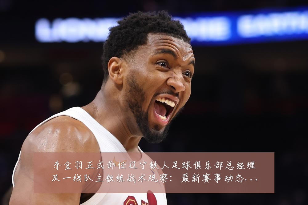 李金羽正式卸任辽宁铁人足球俱乐部总经理及一线队主教练战术观察：最新赛事动态与深度分析