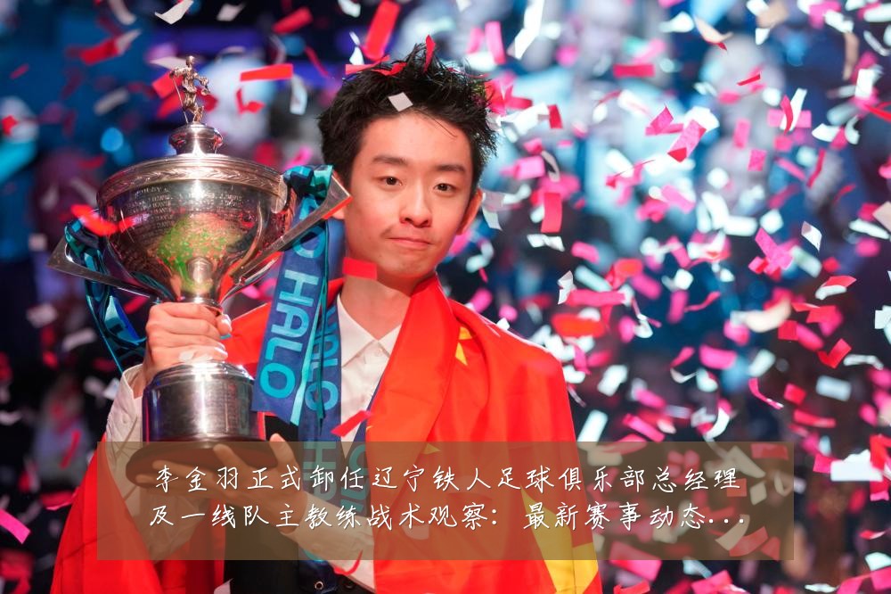 李金羽正式卸任辽宁铁人足球俱乐部总经理及一线队主教练战术观察：最新赛事动态与深度分析