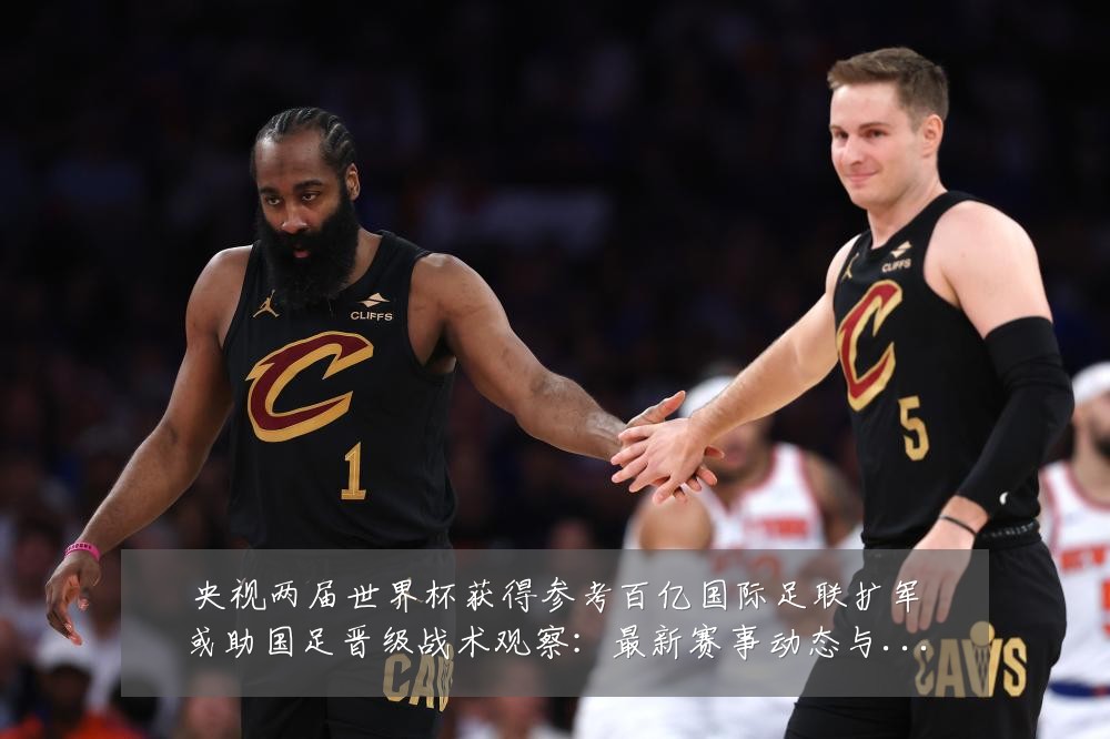 央视两届世界杯获得参考百亿国际足联扩军或助国足晋级战术观察：最新赛事动态与深度分析